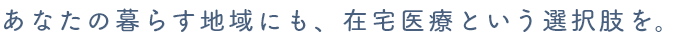 あなたの暮らす地域にも、在宅医療という選択肢を。