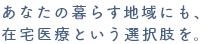 あなたの暮らす地域にも、在宅医療という選択肢を。